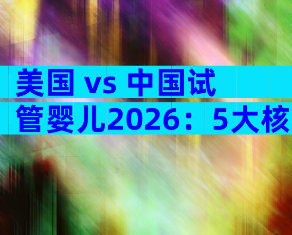 美国 vs 中国试管婴儿2026：5大核心差异一文看懂
